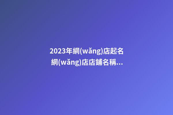 2023年網(wǎng)店起名 網(wǎng)店店鋪名稱怎么起好聽-第1張-店鋪起名-玄機派